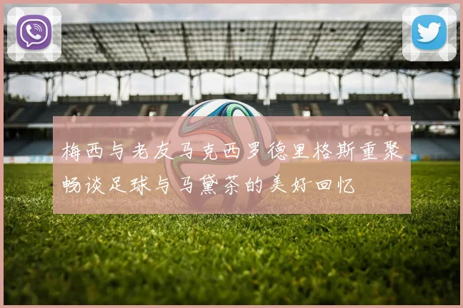 梅西与老友马克西罗德里格斯重聚畅谈足球与马黛茶的美好回忆