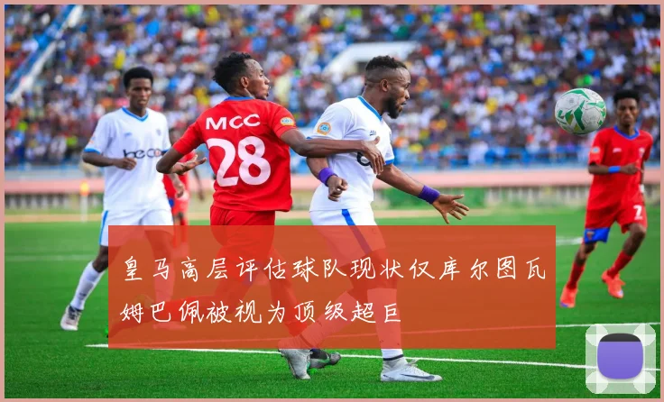 皇马高层评估球队现状仅库尔图瓦姆巴佩被视为顶级超巨