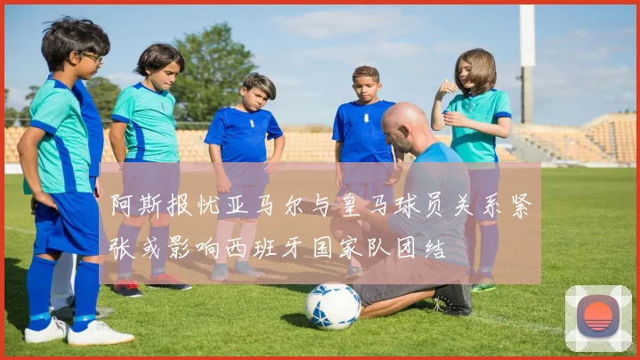 阿斯报忧亚马尔与皇马球员关系紧张或影响西班牙国家队团结