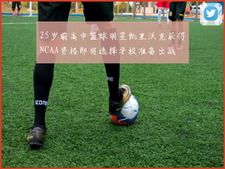 25岁前高中篮球明星凯里沃克获得NCAA资格即将选择学校准备出战