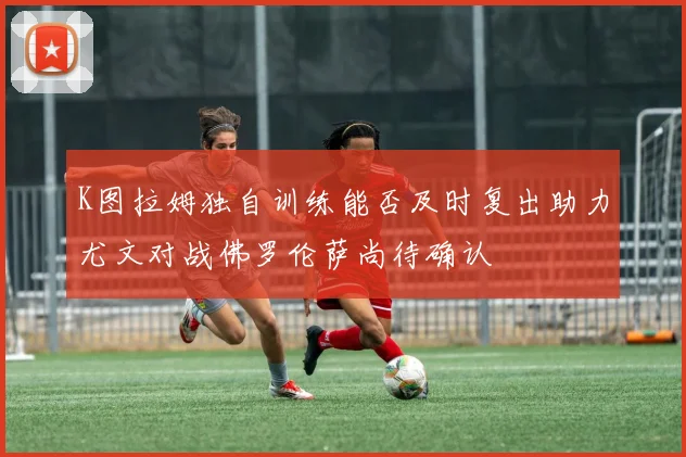 K图拉姆独自训练能否及时复出助力尤文对战佛罗伦萨尚待确认