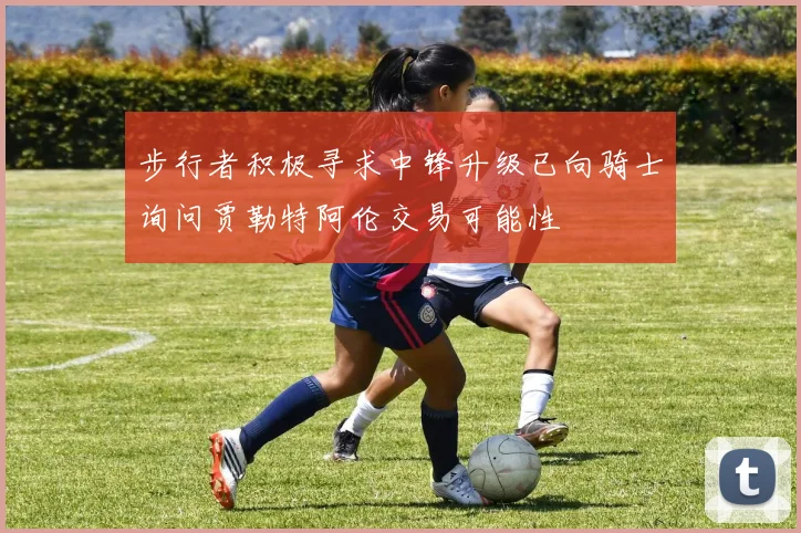 步行者积极寻求中锋升级已向骑士询问贾勒特阿伦交易可能性