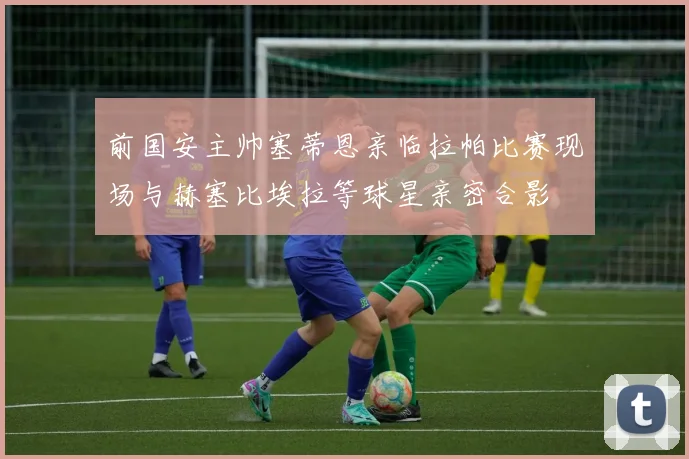 前国安主帅塞蒂恩亲临拉帕比赛现场与赫塞比埃拉等球星亲密合影
