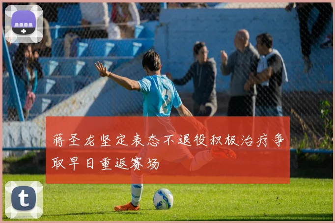 蒋圣龙坚定表态不退役积极治疗争取早日重返赛场