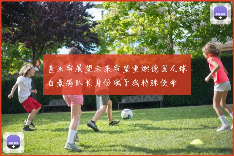 基米希展望未来希望重燃德国足球自豪感队长身份赋予我特殊使命