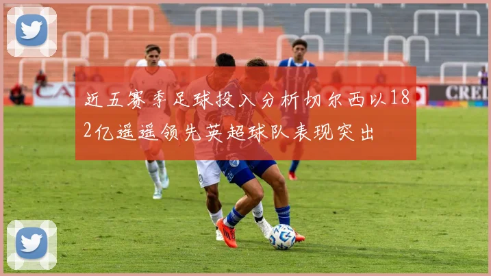 近五赛季足球投入分析切尔西以182亿遥遥领先英超球队表现突出