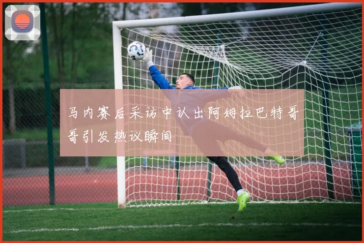 马内赛后采访中认出阿姆拉巴特哥哥引发热议瞬间