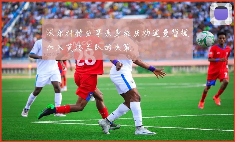沃尔科特分享亲身经历劝道曼暂缓加入英格兰队的决策