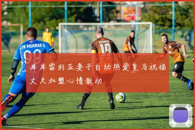 库库雷利亚妻子自幼热爱皇马祝福丈夫加盟心情激动