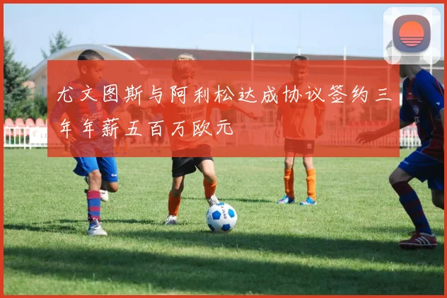 尤文图斯与阿利松达成协议签约三年年薪五百万欧元