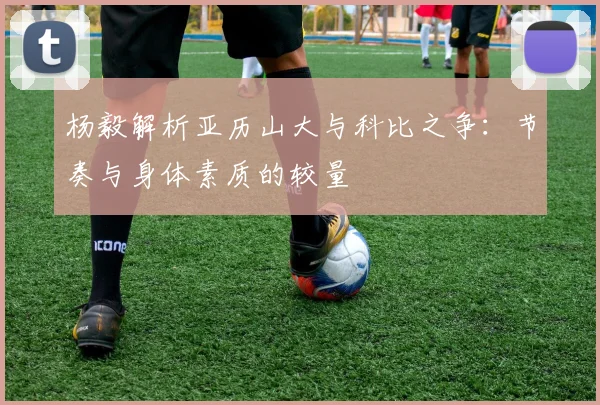 杨毅解析亚历山大与科比之争：节奏与身体素质的较量