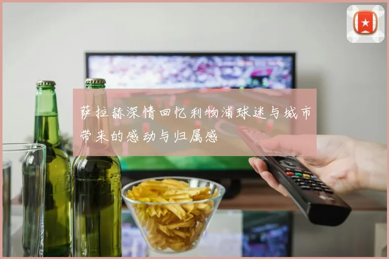 萨拉赫深情回忆利物浦球迷与城市带来的感动与归属感