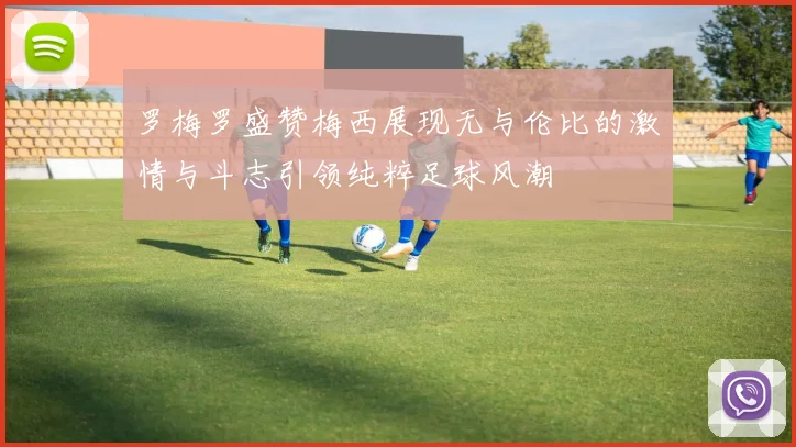罗梅罗盛赞梅西展现无与伦比的激情与斗志引领纯粹足球风潮
